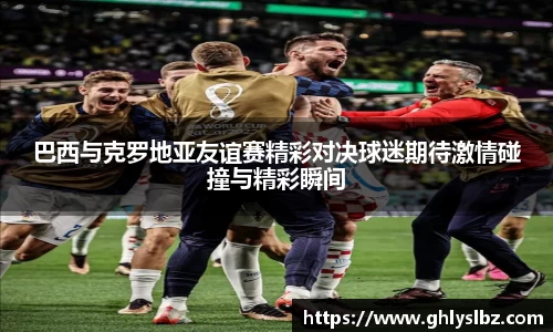 巴西与克罗地亚友谊赛精彩对决球迷期待激情碰撞与精彩瞬间